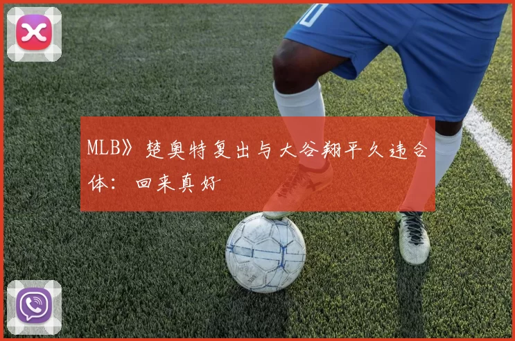 MLB》楚奥特复出与大谷翔平久违合体：回来真好