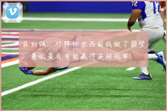 菲利佩：对阵切尔西前我做了噩梦；曼城最有可能赢得英超冠军