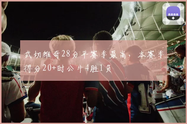 武切维奇28分平赛季最高，本赛季得分20+时公牛4胜1负