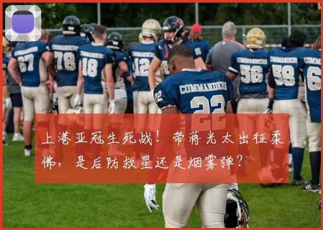 上港亚冠生死战！带蒋光太出征柔佛，是后防救星还是烟雾弹？