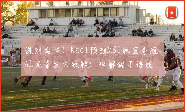 谦到离谱！Kael预测MSI韩国夺冠，AL无奈发文致歉：理解错了语境
