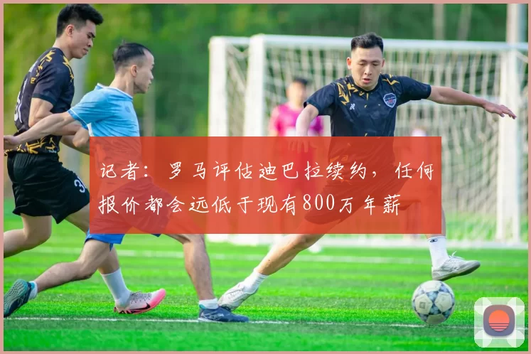 记者：罗马评估迪巴拉续约，任何报价都会远低于现有800万年薪