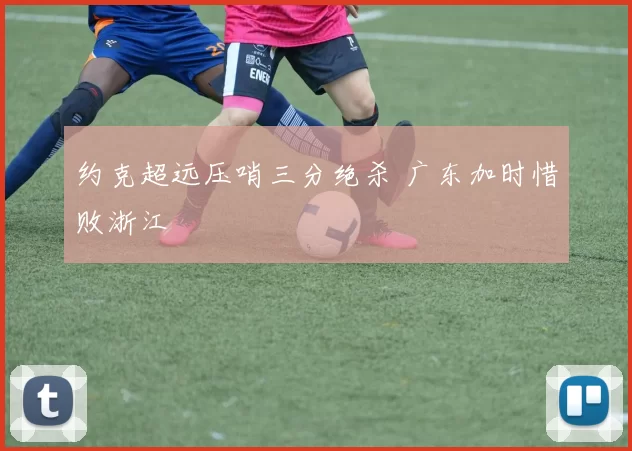 约克超远压哨三分绝杀 广东加时惜败浙江