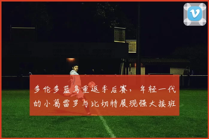 多伦多蓝鸟重返季后赛，年轻一代的小葛雷罗与比切特展现强大接班实力