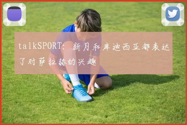 talkSPORT：新月和库迪西亚都表达了对萨拉赫的兴趣