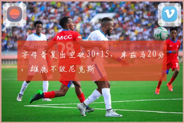 字母哥复出空砍30+15，库兹马20分，雄鹿不敌尼克斯