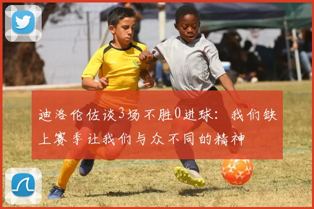 迪洛伦佐谈3场不胜0进球：我们缺上赛季让我们与众不同的精神