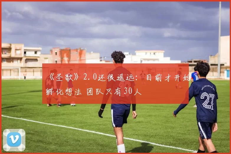 《圣歌》2.0还很遥远：目前才开始孵化想法 团队只有30人