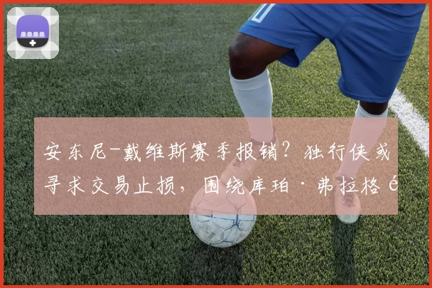 安东尼-戴维斯赛季报销？独行侠或寻求交易止损，围绕库珀·弗拉格重建在即