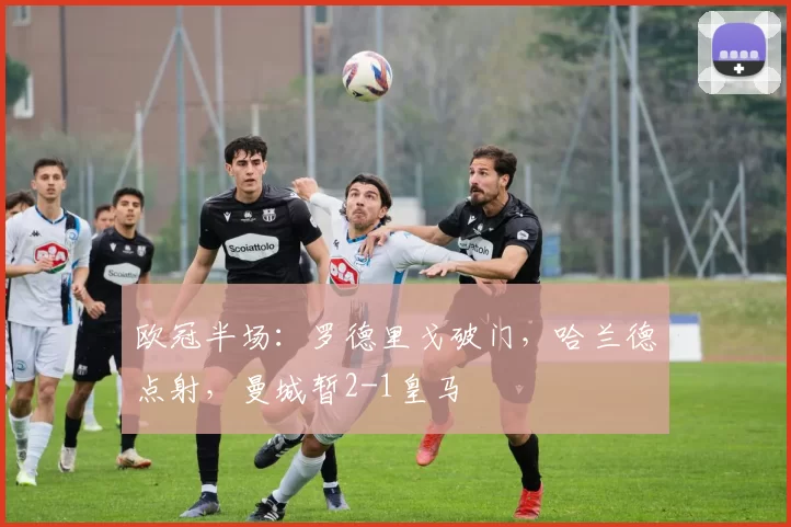 欧冠半场：罗德里戈破门，哈兰德点射，曼城暂2-1皇马