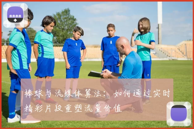 棒球与流媒体算法：如何通过实时精彩片段重塑流量价值