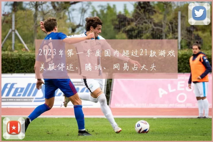 2023年第一季度国内超过21款游戏关服停运，腾讯、网易占大头