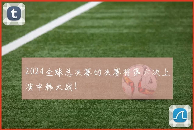 2024全球总决赛的决赛将第六次上演中韩大战！