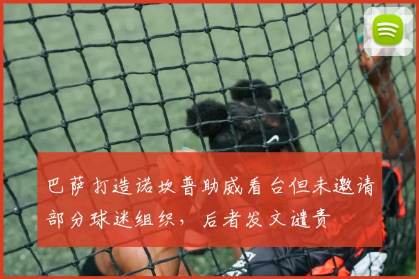 巴萨打造诺坎普助威看台但未邀请部分球迷组织，后者发文谴责
