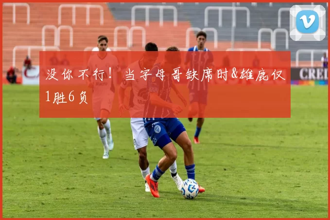 没你不行！当字母哥缺席时&雄鹿仅1胜6负