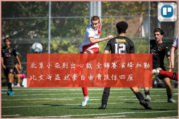 北京小花别出心裁 全锦赛演绎加勒比女海盗 这套自由滑技惊四座