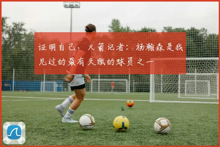 证明自己，火箭记者：杨瀚森是我见过的最有天赋的球员之一