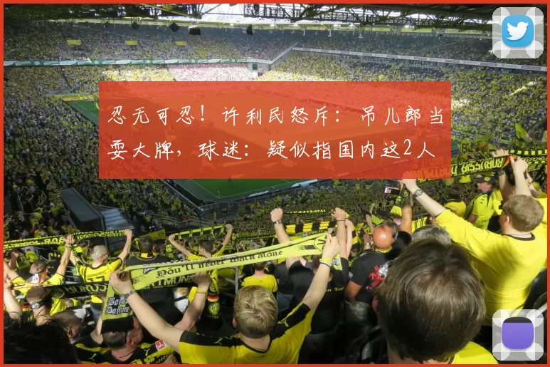 忍无可忍！许利民怒斥：吊儿郎当耍大牌，球迷：疑似指国内这2人