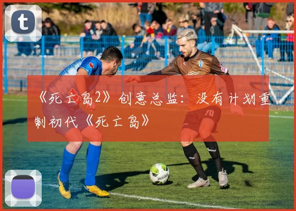 《死亡岛2》创意总监：没有计划重制初代《死亡岛》