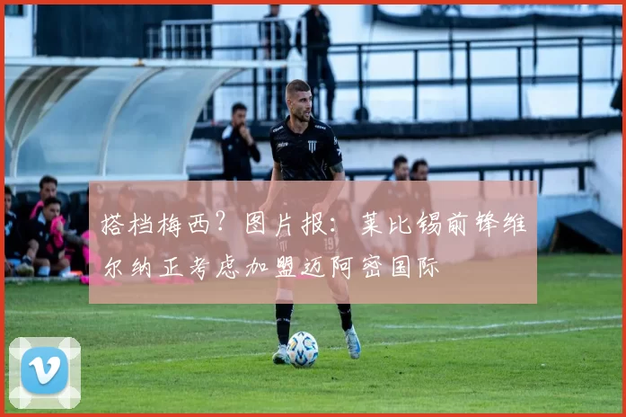 搭档梅西？图片报：莱比锡前锋维尔纳正考虑加盟迈阿密国际