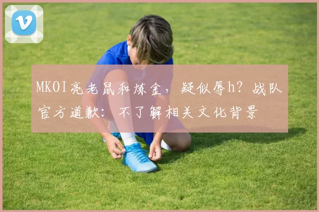 MKOI亮老鼠和炼金，疑似辱h？战队官方道歉：不了解相关文化背景