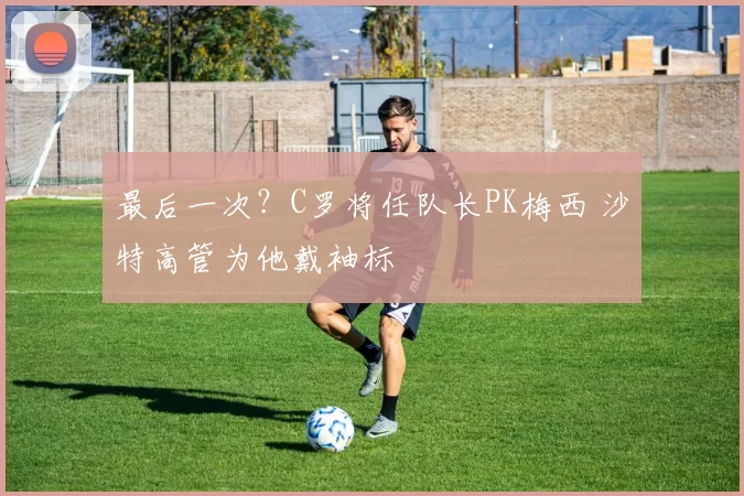 最后一次？C罗将任队长PK梅西 沙特高管为他戴袖标