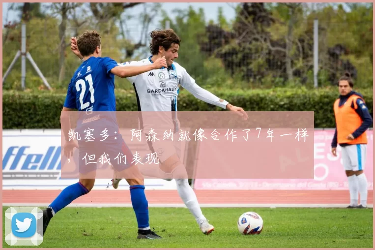 凯塞多：阿森纳就像合作了7年一样，但我们表现