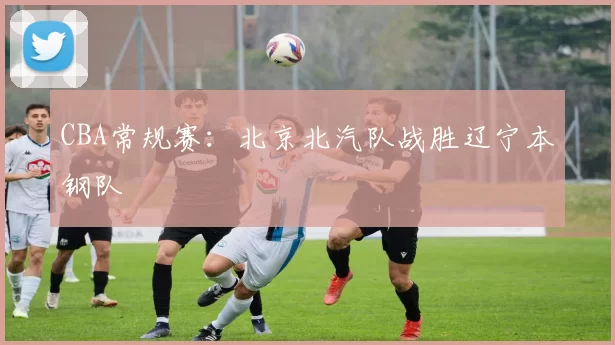 CBA常规赛：北京北汽队战胜辽宁本钢队