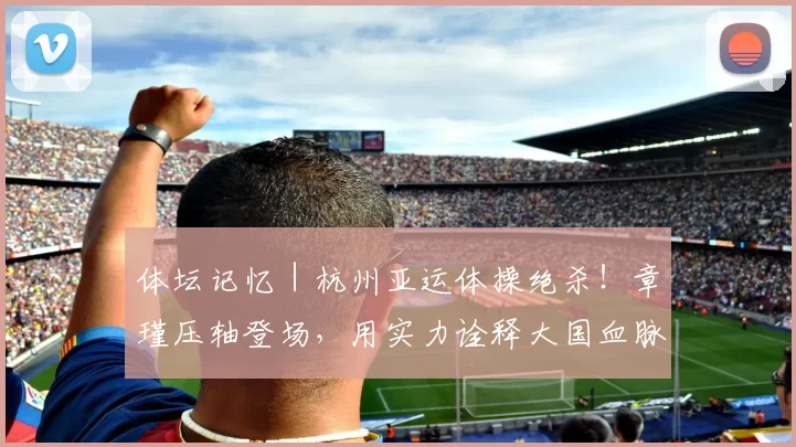 体坛记忆｜杭州亚运体操绝杀！章瑾压轴登场，用实力诠释大国血脉