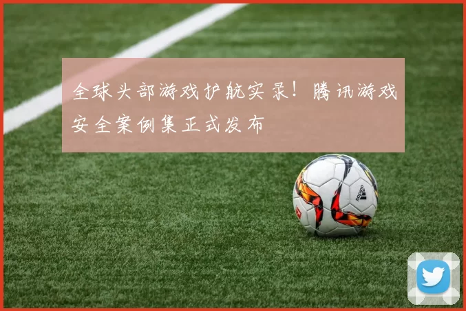 全球头部游戏护航实录！腾讯游戏安全案例集正式发布