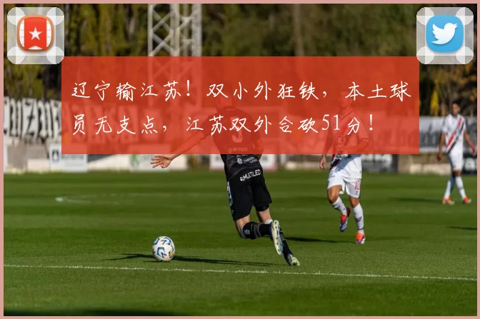 辽宁输江苏！双小外狂铁，本土球员无支点，江苏双外合砍51分！