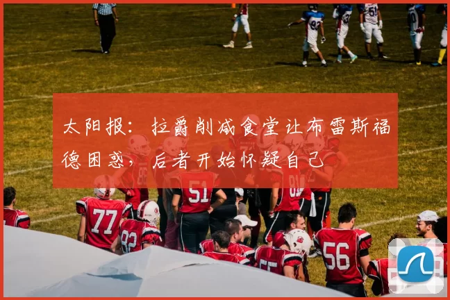 太阳报：拉爵削减食堂让布雷斯福德困惑，后者开始怀疑自己