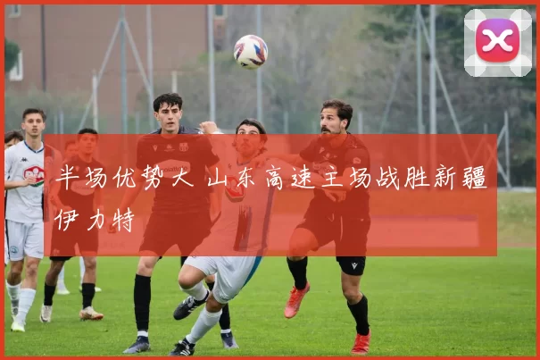 半场优势大 山东高速主场战胜新疆伊力特