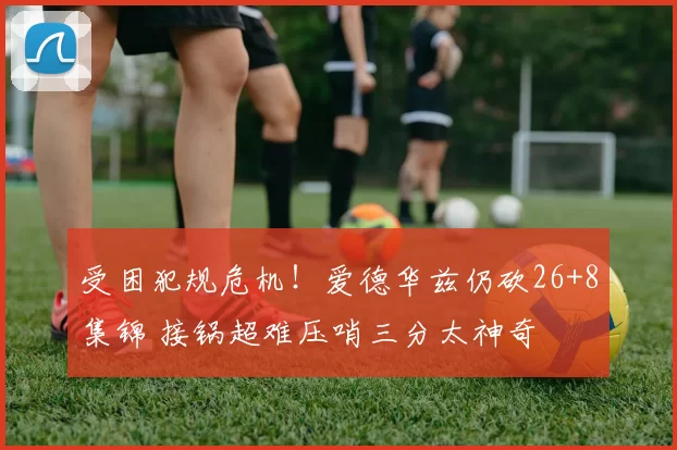 受困犯规危机！爱德华兹仍砍26+8集锦 接锅超难压哨三分太神奇