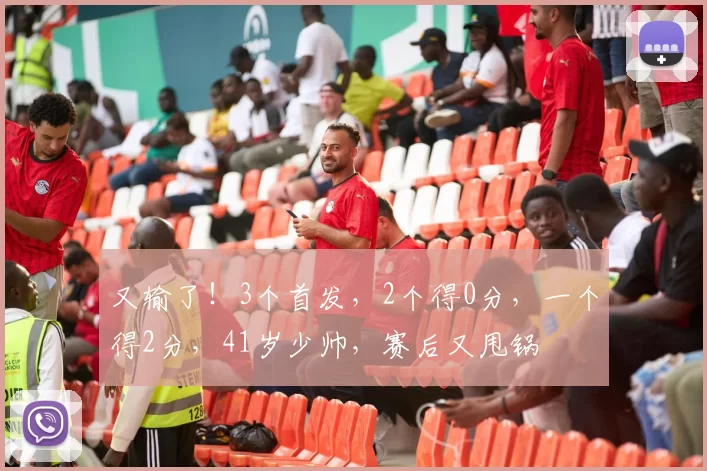 又输了！3个首发，2个得0分，一个得2分，41岁少帅，赛后又甩锅