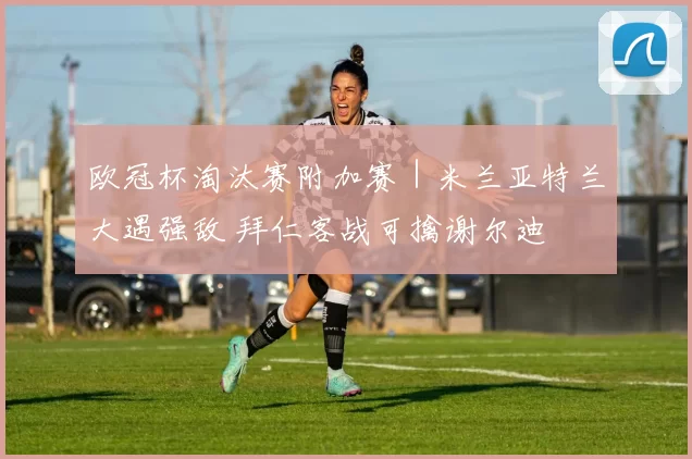 欧冠杯淘汰赛附加赛｜米兰亚特兰大遇强敌 拜仁客战可擒谢尔迪