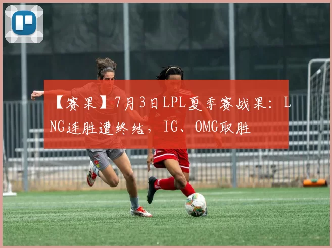 【赛果】7月3日LPL夏季赛战果：LNG连胜遭终结，IG、OMG取胜