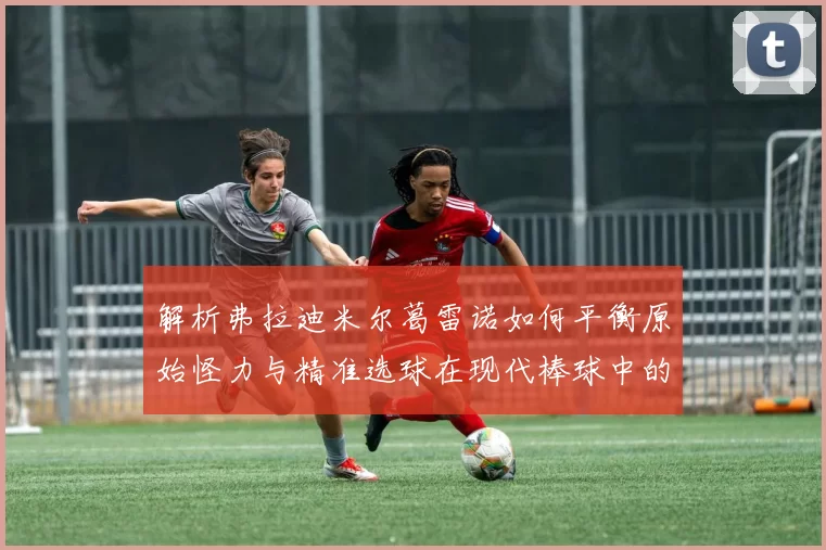 解析弗拉迪米尔葛雷诺如何平衡原始怪力与精准选球在现代棒球中的进化