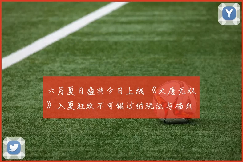 六月夏日盛典今日上线 《大唐无双》入夏狂欢不可错过的玩法与福利
