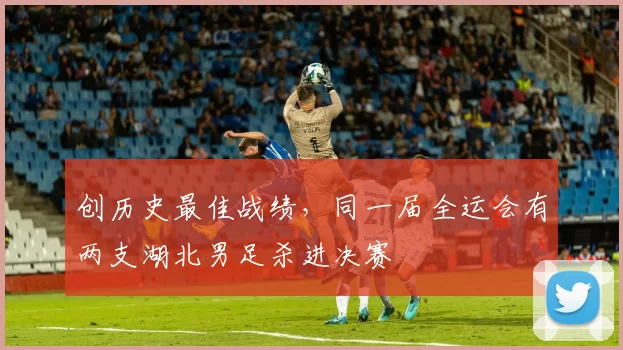 创历史最佳战绩，同一届全运会有两支湖北男足杀进决赛
