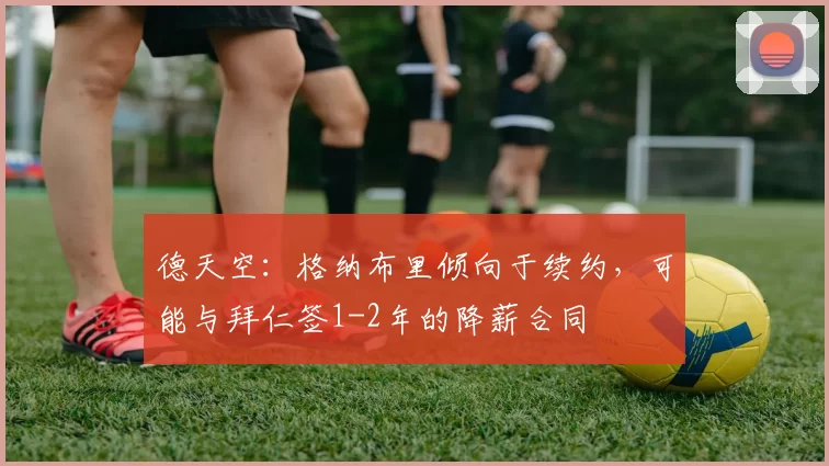 德天空：格纳布里倾向于续约，可能与拜仁签1-2年的降薪合同