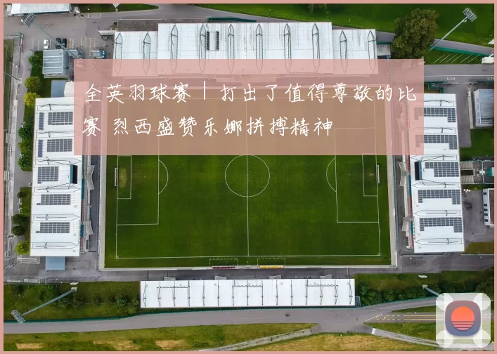 全英羽球赛｜打出了值得尊敬的比赛 烈西盛赞乐娜拼搏精神