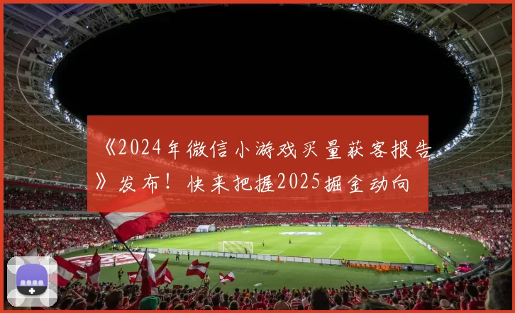 《2024年微信小游戏买量获客报告》发布！快来把握2025掘金动向