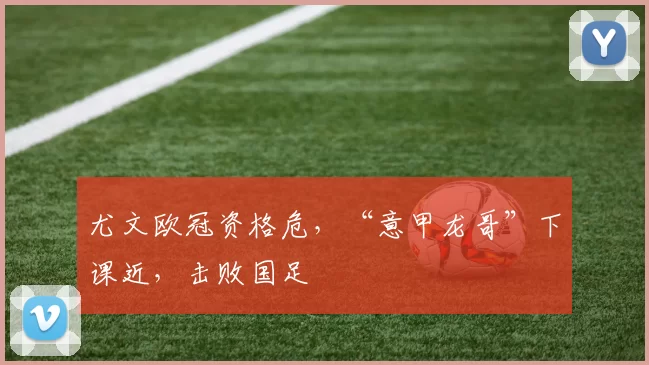 尤文欧冠资格危，“意甲龙哥”下课近，击败国足
